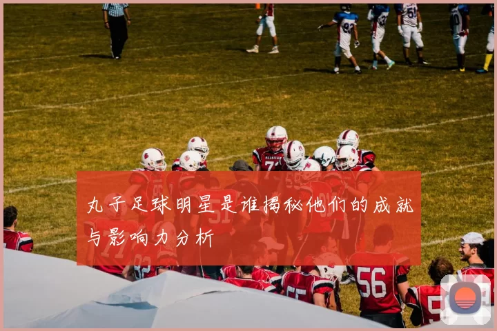 丸子足球明星是谁揭秘他们的成就与影响力分析