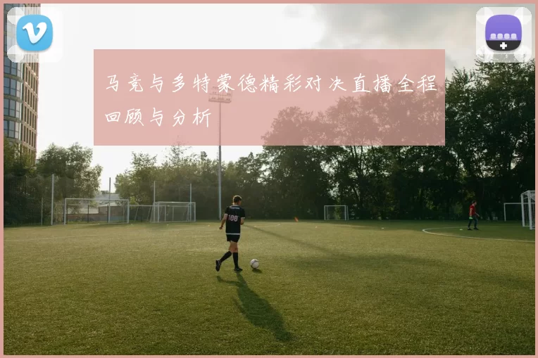 马竞与多特蒙德精彩对决直播全程回顾与分析