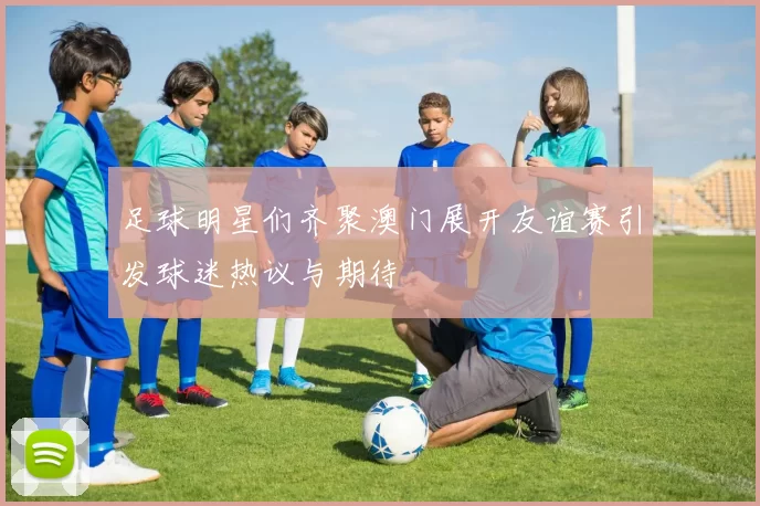 足球明星们齐聚澳门展开友谊赛引发球迷热议与期待