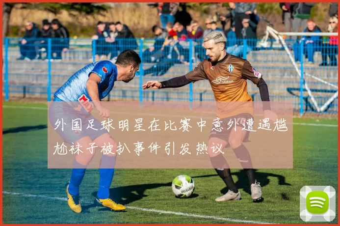 外国足球明星在比赛中意外遭遇尴尬袜子被扒事件引发热议