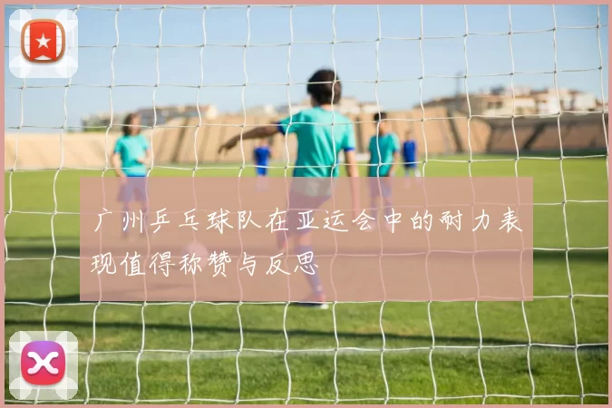 广州乒乓球队在亚运会中的耐力表现值得称赞与反思