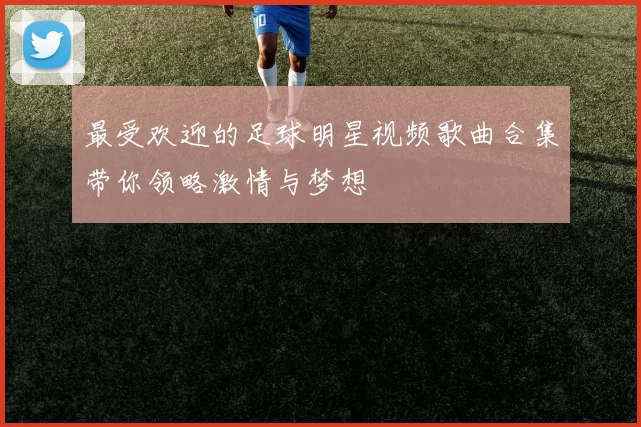 最受欢迎的足球明星视频歌曲合集带你领略激情与梦想