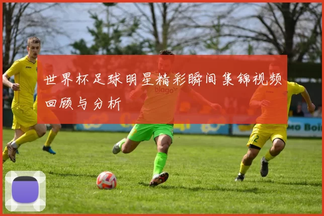世界杯足球明星精彩瞬间集锦视频回顾与分析