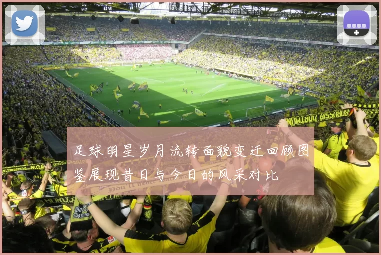 足球明星岁月流转面貌变迁回顾图鉴展现昔日与今日的风采对比