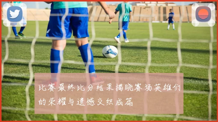比赛最终比分结果揭晓赛场英雄们的荣耀与遗憾交织成篇