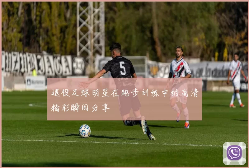 退役足球明星在跑步训练中的高清精彩瞬间分享
