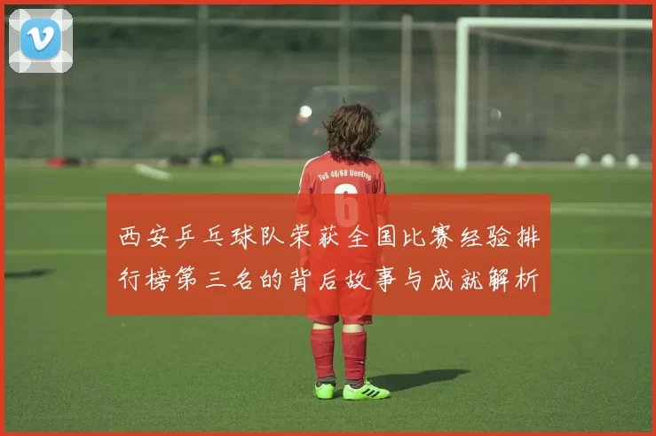 西安乒乓球队荣获全国比赛经验排行榜第三名的背后故事与成就解析