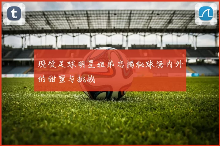 现役足球明星姐弟恋揭秘球场内外的甜蜜与挑战