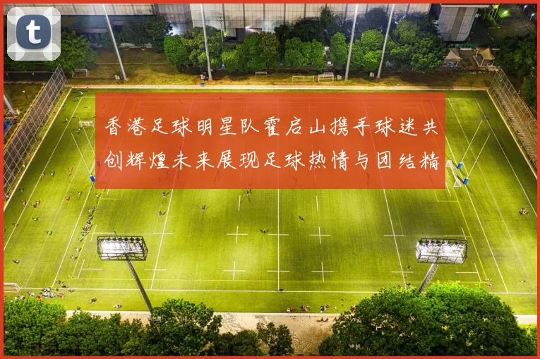 香港足球明星队霍启山携手球迷共创辉煌未来展现足球热情与团结精神