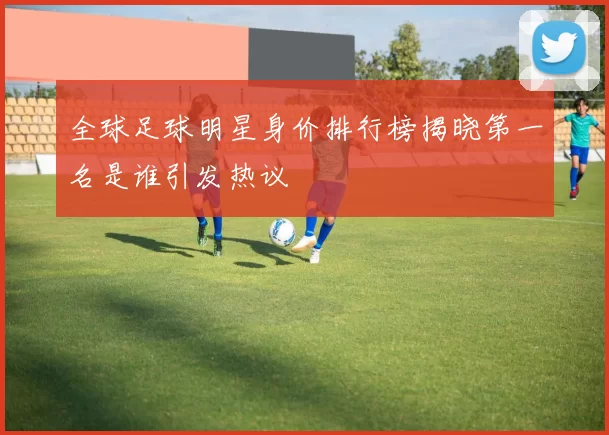 全球足球明星身价排行榜揭晓第一名是谁引发热议